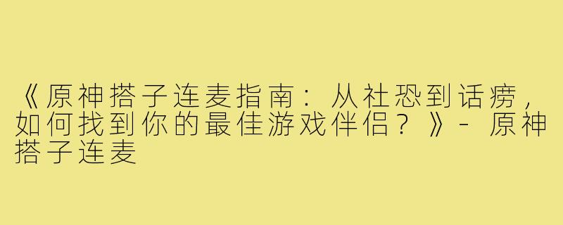 《原神搭子连麦指南：从社恐到话痨，如何找到你的最佳游戏伴侣？》-原神搭子连麦