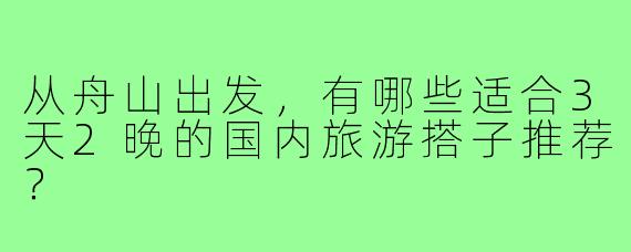 从舟山出发，有哪些适合3天2晚的国内旅游搭子推荐？