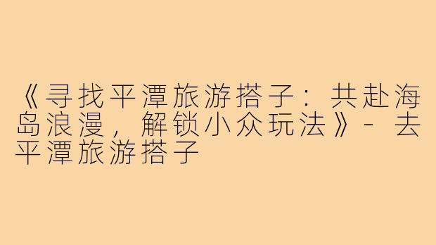 《寻找平潭旅游搭子：共赴海岛浪漫，解锁小众玩法》-去平潭旅游搭子