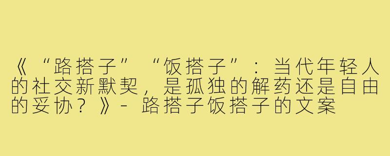 《“路搭子”“饭搭子”：当代年轻人的社交新默契，是孤独的解药还是自由的妥协？》-路搭子饭搭子的文案
