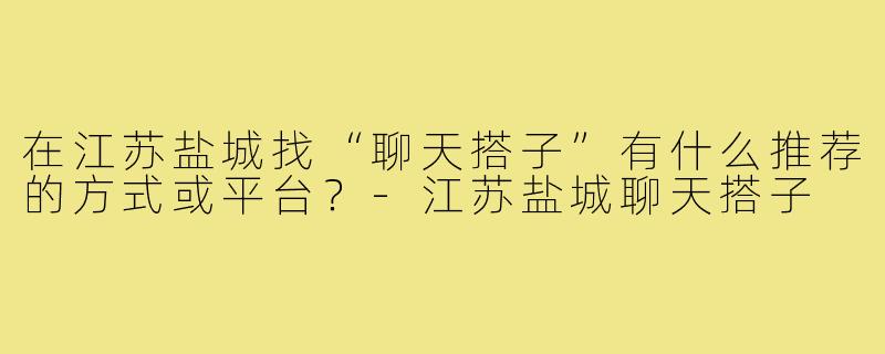 在江苏盐城找“聊天搭子”有什么推荐的方式或平台？-江苏盐城聊天搭子