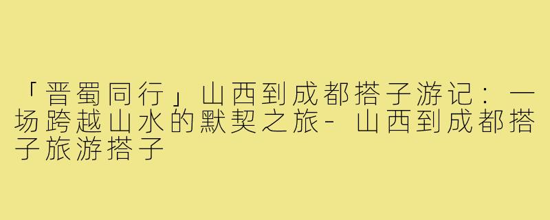 「晋蜀同行」山西到成都搭子游记：一场跨越山水的默契之旅-山西到成都搭子旅游搭子