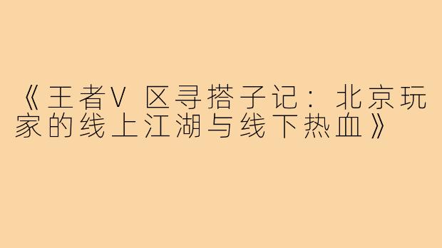 《王者V区寻搭子记：北京玩家的线上江湖与线下热血》