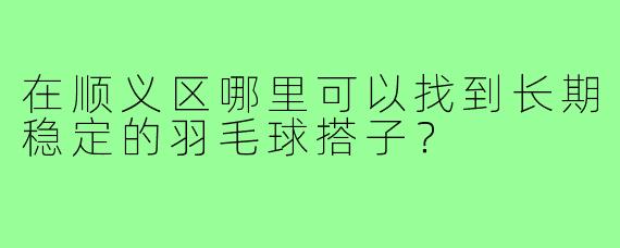 在顺义区哪里可以找到长期稳定的羽毛球搭子？