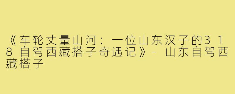 《车轮丈量山河：一位山东汉子的318自驾西藏搭子奇遇记》-山东自驾西藏搭子