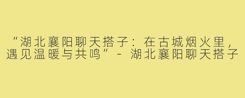 “湖北襄阳聊天搭子:在古城烟火里,遇见温暖与共鸣”-湖北襄阳聊天搭子