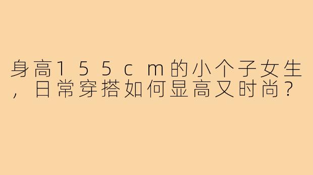 身高155cm的小个子女生,日常穿搭如何显高又时尚?