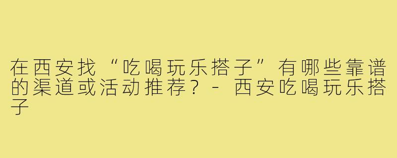 在西安找“吃喝玩乐搭子”有哪些靠谱的渠道或活动推荐?-西安吃喝玩乐搭子