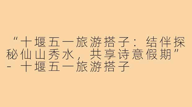 “十堰五一旅游搭子：结伴探秘仙山秀水，共享诗意假期”-十堰五一旅游搭子