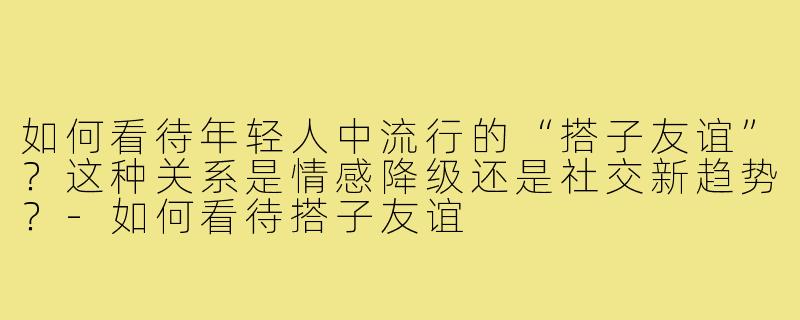 如何看待年轻人中流行的“搭子友谊”？这种关系是情感降级还是社交新趋势？-如何看待搭子友谊