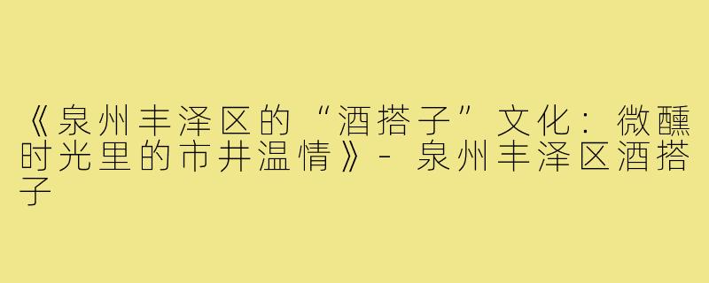 《泉州丰泽区的“酒搭子”文化：微醺时光里的市井温情》-泉州丰泽区酒搭子