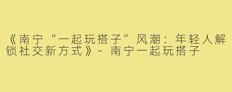 《南宁“一起玩搭子”风潮：年轻人解锁社交新方式》-南宁一起玩搭子