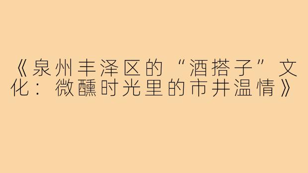 《泉州丰泽区的“酒搭子”文化：微醺时光里的市井温情》