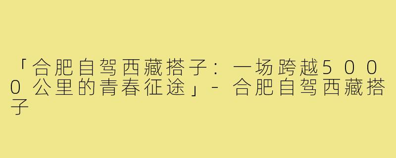 「合肥自驾西藏搭子：一场跨越5000公里的青春征途」-合肥自驾西藏搭子