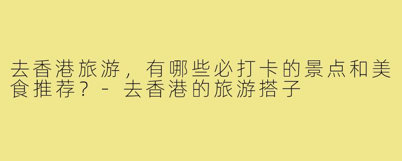 去香港旅游,有哪些必打卡的景点和美食推荐?-去香港的旅游搭子