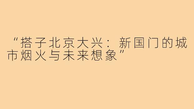 “搭子北京大兴:新国门的城市烟火与未来想象”