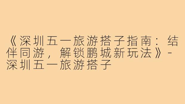 《深圳五一旅游搭子指南：结伴同游，解锁鹏城新玩法》-深圳五一旅游搭子
