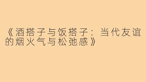《酒搭子与饭搭子：当代友谊的烟火气与松弛感》