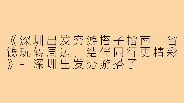 《深圳出发穷游搭子指南：省钱玩转周边，结伴同行更精彩》-深圳出发穷游搭子