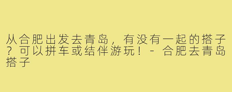 从合肥出发去青岛，有没有一起的搭子？可以拼车或结伴游玩！-合肥去青岛搭子