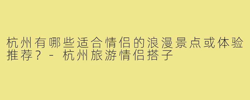 杭州有哪些适合情侣的浪漫景点或体验推荐?-杭州旅游情侣搭子