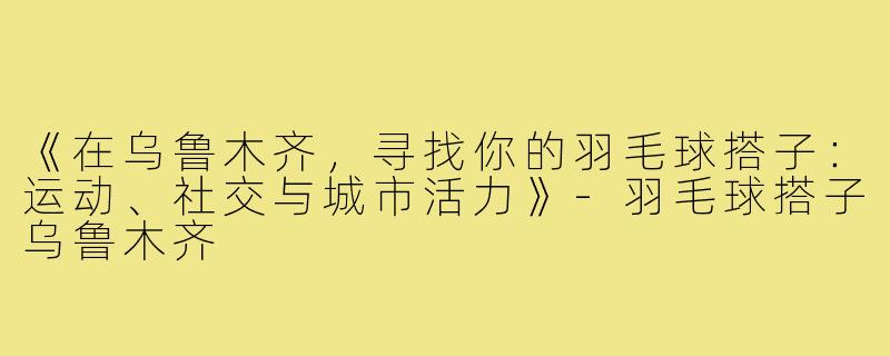 《在乌鲁木齐，寻找你的羽毛球搭子：运动、社交与城市活力》-羽毛球搭子乌鲁木齐