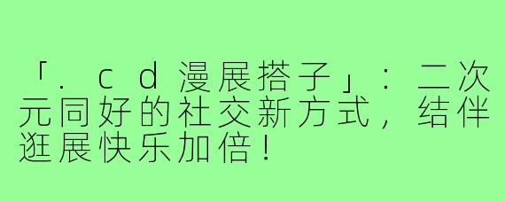 「.cd漫展搭子」：二次元同好的社交新方式，结伴逛展快乐加倍！