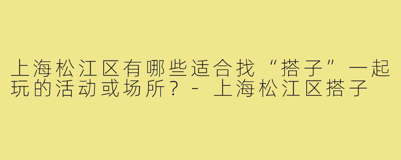 上海松江区有哪些适合找“搭子”一起玩的活动或场所?-上海松江区搭子