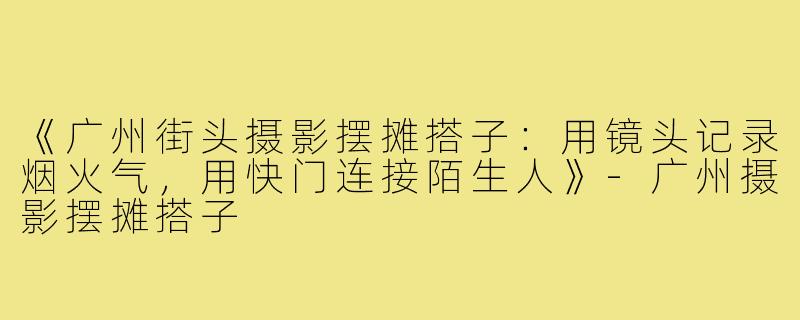 《广州街头摄影摆摊搭子：用镜头记录烟火气，用快门连接陌生人》-广州摄影摆摊搭子