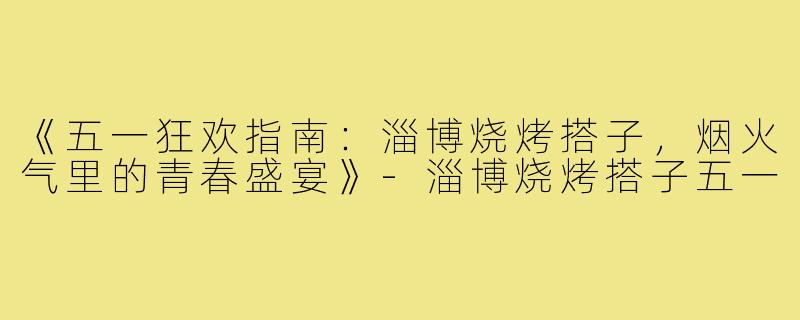 《五一狂欢指南：淄博烧烤搭子，烟火气里的青春盛宴》-淄博烧烤搭子五一