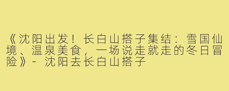 《沈阳出发！长白山搭子集结：雪国仙境、温泉美食，一场说走就走的冬日冒险》-沈阳去长白山搭子