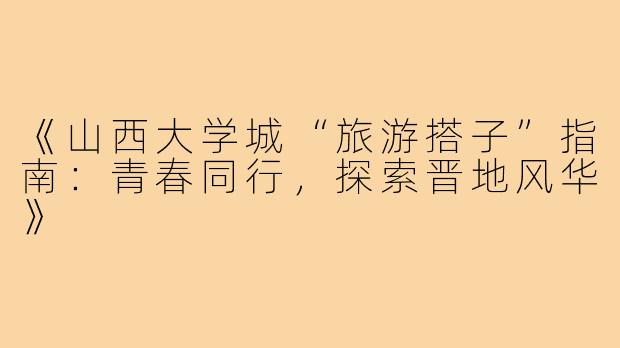 《山西大学城“旅游搭子”指南：青春同行，探索晋地风华》