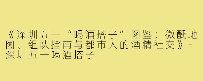 《深圳五一“喝酒搭子”图鉴：微醺地图、组队指南与都市人的酒精社交》-深圳五一喝酒搭子