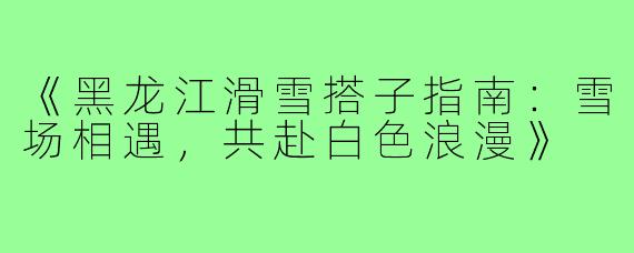 《黑龙江滑雪搭子指南：雪场相遇，共赴白色浪漫》