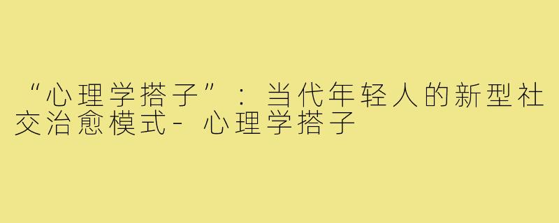 “心理学搭子”：当代年轻人的新型社交治愈模式-心理学搭子