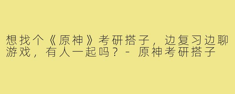 想找个《原神》考研搭子,边复习边聊游戏,有人一起吗?-原神考研搭子