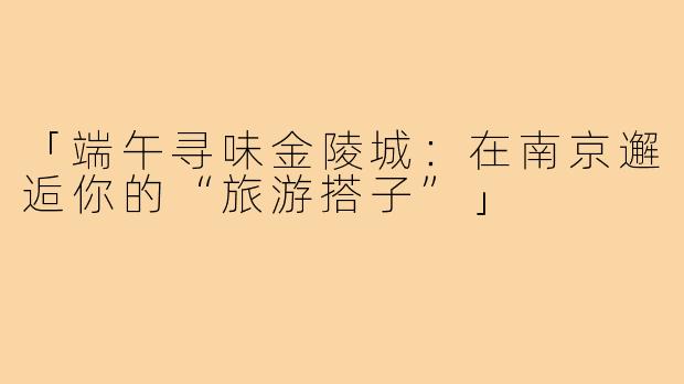 「端午寻味金陵城：在南京邂逅你的“旅游搭子”」