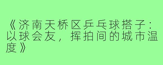 《济南天桥区乒乓球搭子：以球会友，挥拍间的城市温度》