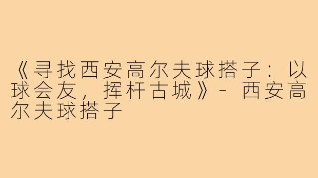 《寻找西安高尔夫球搭子：以球会友，挥杆古城》-西安高尔夫球搭子