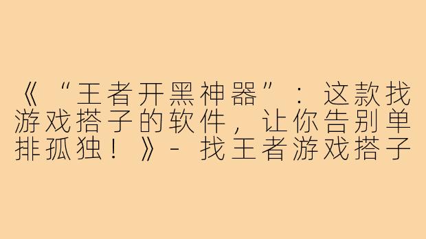 《“王者开黑神器”：这款找游戏搭子的软件，让你告别单排孤独！》-找王者游戏搭子的软件