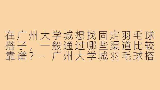 在广州大学城想找固定羽毛球搭子，一般通过哪些渠道比较靠谱？-广州大学城羽毛球搭子