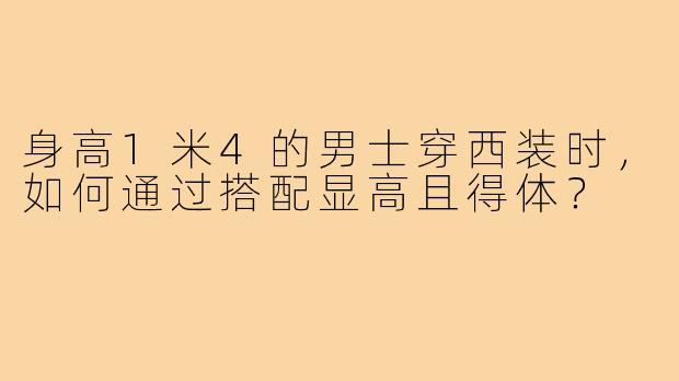 身高1米4的男士穿西装时,如何通过搭配显高且得体?