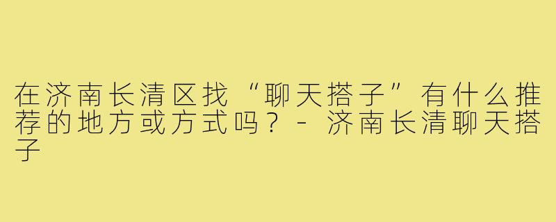 在济南长清区找“聊天搭子”有什么推荐的地方或方式吗?-济南长清聊天搭子