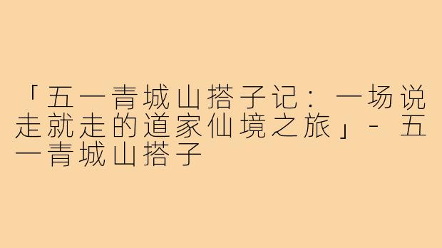 「五一青城山搭子记：一场说走就走的道家仙境之旅」-五一青城山搭子