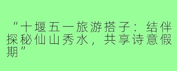 “十堰五一旅游搭子：结伴探秘仙山秀水，共享诗意假期”