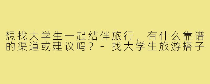 想找大学生一起结伴旅行,有什么靠谱的渠道或建议吗?-找大学生旅游搭子