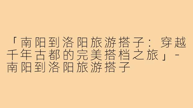 「南阳到洛阳旅游搭子：穿越千年古都的完美搭档之旅」-南阳到洛阳旅游搭子