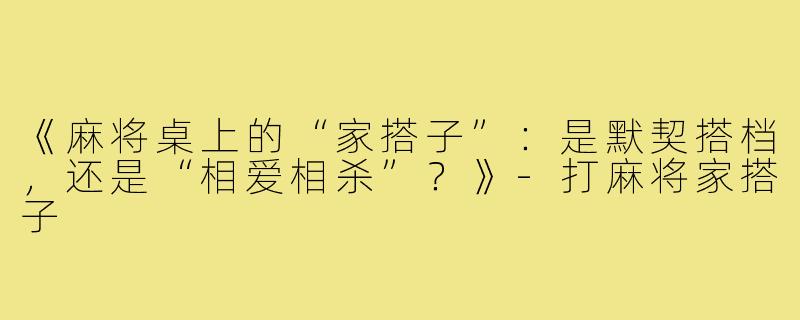 《麻将桌上的“家搭子”：是默契搭档，还是“相爱相杀”？》-打麻将家搭子