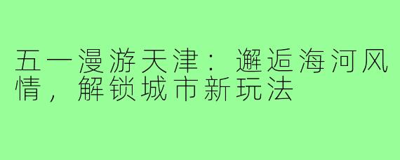 五一漫游天津：邂逅海河风情，解锁城市新玩法