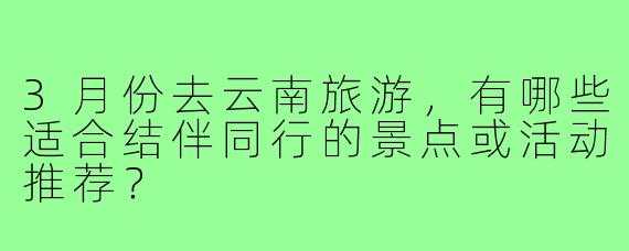 3月份去云南旅游,有哪些适合结伴同行的景点或活动推荐?